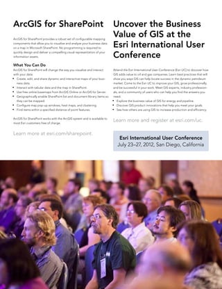 ArcGIS for SharePoint                                                    Uncover the Business
ArcGIS for SharePoint provides a robust set of configurable mapping
                                                                         Value of GIS at the
components that allow you to visualize and analyze your business data
on a map in Microsoft SharePoint. No programming is required to          Esri International User
                                                                         Conference
quickly design and deliver a compelling visual representation of your
information assets.

What You Can Do
 ArcGIS for SharePoint will change the way you visualize and interact     Attend the Esri International User Conference (Esri UC) to discover how
 with your data:                                                          GIS adds value to oil and gas companies. Learn best practices that will
•	 Create, edit, and share dynamic and interactive maps of your busi-     show you ways GIS can help locate success in the dynamic petroleum
   ness data.                                                             market. Come to the Esri UC to improve your GIS, grow professionally,
•	 Interact with tabular data and the map in SharePoint.                  and be successful in your work. Meet GIS experts, industry profession-
•	 Use free online basemaps from ArcGIS Online or ArcGIS for Server.      als, and a community of users who can help you find the answers you
•	 Geographically enable SharePoint list and document library items so    need.
   they can be mapped.                                                   •	 Explore the business value of GIS for energy and pipeline.
•	 Configure map pop-up windows, heat maps, and clustering.              •	 Discover GIS product innovations that help you meet your goals.
•	 Find items within a specified distance of point features.             •	 See how others are using GIS to increase production and efficiency.


ArcGIS for SharePoint works with the ArcGIS system and is available to
most Esri customers free of charge.
                                                                         Learn more and register at esri.com/uc.

Learn more at esri.com/sharepoint.
                                                                             Esri International User Conference
                                                                            July 23–27, 2012, San Diego, California
 