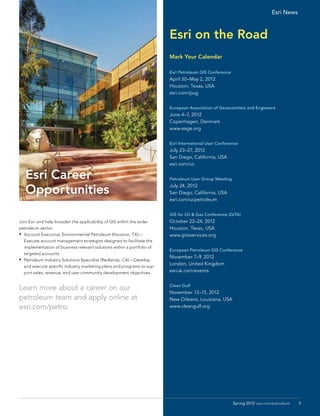 Esri News



                                                                         Esri on the Road
                                                                         Mark Your Calendar

                                                                         Esri Petroleum GIS Conference
                                                                         April 30–May 2, 2012
                                                                         Houston, Texas, USA
                                                                         esri.com/pug


                                                                         European Association of Geoscientists and Engineers
                                                                         June 4–7, 2012
                                                                         Copenhagen, Denmark
                                                                         www.eage.org


                                                                         Esri International User Conference
                                                                         July 23–27, 2012
                                                                         San Diego, California, USA
                                                                         esri.com/uc

   Esri Career                                                           Petroleum User Group Meeting


   Opportunities                                                         July 24, 2012
                                                                         San Diego, California, USA
                                                                         esri.com/ucpetroleum


                                                                         GIS for Oil & Gas Conference (GITA)
Join Esri and help broaden the applicability of GIS within the wider     October 22–24, 2012
petroleum sector.                                                        Houston, Texas, USA
•	 Account Executive, Environmental Petroleum (Houston, TX)—             www.gitaservices.org
   Execute account management strategies designed to facilitate the
   implementation of business relevant solutions within a portfolio of
                                                                         European Petroleum GIS Conference
   targeted accounts.
                                                                         November 7–9, 2012
•	 Petroleum Industry Solutions Specialist (Redlands, CA)—Develop
                                                                         London, United Kingdom
   and execute specific industry marketing plans and programs to sup-
   port sales, revenue, and user community development objectives.       esriuk.com/events


                                                                         Clean Gulf
Learn more about a career on our
                                                                         November 13–15, 2012
petroleum team and apply online at 	                                     New Orleans, Louisiana, USA
esri.com/petro.                                                          www.cleangulf.org




                                                                                                         Spring 2012 esri.com/petroleum   5
 