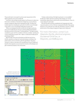 Solutions




They would need a more specific and accurate measurement of the                 	 “A deep understanding of the lightning situation is now available,”
lightning density and current amplitude.                                        Zorrilla said. “Better decisions are being made. Design can now be
	 Colombia’s national lightning data system has 50 sensors to determine         standardized, depending on pole location and similar features, in lieu of a
the location and electric characteristics of lightning. La Circa Infantas’      unique design for each pole.”
energy management department requested this data. The electrical                	 Now that the electrical GIS is established and integrated with other
studies department developed a grid within the GIS to record the light-         corporate systems, La Circa Infantas is enjoying the benefits. New geoap-
ning’s extent, count, and average amplitude per square mile.                    plications, such as the grid, are under way. And there is a boost in overall
	 “When we overlapped the electrical GIS with the lightning density             performance of the energy management department’s daily work.
and current amplitude grid, we saw an amazing relationship between
the failures and the critical areas,” Zorrilla explained. “The lightning data
visualized as a grid, with the correlation of the two variables—density and
                                                                                For more information, contact Luis
current amplitude per square mile—helps us understand locally why the           Alejandro Zorrilla, electrical engineer,
pole designs failed.”
	 With the help of the grid and the electrical GIS that was built on
                                                                                Occidental Oil & Gas, at 		
ArcGIS, engineers can approach every pole design according to the               Alejandro_zorrilla@oxy.com.
pole’s location and its consistency with the geodataset. The grid is
colored on a blue-to-red scale, with red signifying critical. An additional
benefit is that engineers can prioritize the correction of the designs and
plan maintenance based on the critical areas.




        Users can zoom in for
   details about georeferenced
    distribution lines and poles.




                                                                                                                      Spring 2012 esri.com/petroleum       9
 
