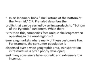 • In his landmark book “The Fortune at the Bottom of
   the Pyramid,” C.K. Prahalad describes the
profits that can be earned by selling products to “Bottom
   of the Pyramid” customers. While there
is truth to this, companies face unique challenges when
   operating in the rural regions of
emerging markets where many of these customers live.
   For example, the consumer population is
dispersed over a wide geographic area, transportation
   infrastructure is often poorly developed,
and many consumers have sporadic and extremely low
   incomes.
 