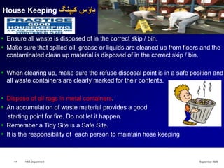 House Keeping ‫کیپنگ‬ ‫ہاؤس‬
 Ensure all waste is disposed of in the correct skip / bin.
 Make sure that spilled oil, grease or liquids are cleaned up from floors and the
contaminated clean up material is disposed of in the correct skip / bin.
 When clearing up, make sure the refuse disposal point is in a safe position and
all waste containers are clearly marked for their contents.
 Dispose of oil rags in metal containers.
 An accumulation of waste material provides a good
starting point for fire. Do not let it happen.
 Remember a Tidy Site is a Safe Site.
 It is the responsibility of each person to maintain hose keeping
September 2020HSE Department11
 