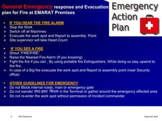 September 2020HSE Department12
General Emergency response and Evacuation
plan for Fire at EMARAT Premises
 IF YOU HEAR THE FIRE ALARM
 Stop the Work
 Switch off all Machines
 Evacuate the work spot and Report to assembly Point
 Site supervisor will take Head Count
 IF YOU SEE A FIRE
 Shout “FIRE!FIRE”
 Raise the Nearest Fire Alarm (If you knowing)
 Fight the fire if you can , By using portable fire Extinguishers, While doing so stay upwind to
the fire.
 In case of a Big fire evacuate the work spot and Report to assembly point (near Security
office)
 OTHER GUIDELINES FOR EMERGENCY
 Do not Block internal roads, main or emergency gate
 Do not wander उधर-इधर फिरऩा in the Terminal or gather around the emergency effected area
 Do not re-enter the work spot without permission of Incident commander
 