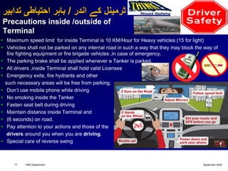 ‫اندر‬ ‫کے‬ ‫ٹرمینل‬/‫تدابیر‬ ‫احتیاطی‬ ‫باہر‬
Precautions inside /outside of
Terminal
 Maximum speed limit for inside Terminal is 10 KM/Hour for Heavy vehicles (15 for light)
 Vehicles shall not be parked on any internal road in such a way that they may block the way of
fire fighting equipment or fire brigade vehicles ,in case of emergency.
 The parking brake shall be applied whenever a Tanker is parked.
 All drivers ,inside Terminal shall hold valid Licenses
 Emergency exits, fire hydrants and other
such necessary areas will be free from parking.
 Don’t use mobile phone while driving
 No smoking inside the Tanker
 Fasten seat belt during driving
 Maintain distance inside Terminal and
 (6 seconds) on road.
 Pay attention to your actions and those of the
drivers around you when you are driving.
 Special care of reverse swing
September 2020HSE Department17
 