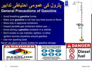 ‫تدابیر‬ ‫احتیاطی‬ ‫عمومی‬ ‫کی‬ ‫پٹرول‬
General Precautions of Gasoline
 Avoid breathing gasoline fumes.
 Make sure gasoline is not near any heat source or flame.
 Store only in approved containers.
 Inspect portable gas containers before use. ...
 Avoid storing a gasoline container in a vehicle.
 Don't smoke or use matches, lighters, or other
ignition sources anywhere around gasoline
 Use non sparking tools
Never use glass or plastic bottles for gasoline storage.
September 2020HSE Department4
 