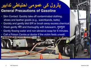 ‫تدابیر‬ ‫احتیاطی‬ ‫عمومی‬ ‫کی‬ ‫پٹرول‬
General Precautions of Gasoline
 Skin Contact: Quickly take off contaminated clothing,
shoes and leather goods (e.g., watchbands, belts).
 Quickly and gently blot द़ाग or brush away excess chemical.
 Wash gently धीरे and thoroughly with lukewarm, गुनगुऩा
 Gently flowing water and non-abrasive soap for 5 minutes.
 Call a Poison Centre or doctor if the victim feels unwell.
September 2020HSE Department5
 