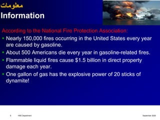 ‫معلومات‬
Information
According to the National Fire Protection Association:
 Nearly 150,000 fires occurring in the United States every year
are caused by gasoline.
 About 500 Americans die every year in gasoline-related fires.
 Flammable liquid fires cause $1.5 billion in direct property
damage each year.
 One gallon of gas has the explosive power of 20 sticks of
dynamite!
September 2020HSE Department6
 