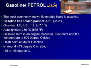 Gasoline/ PETROL ‫پٹرول‬
 The most commonly known flammable liquid is gasoline.
 Gasoline has a flash point of -45°F (-23c’)
 Gasoline: LEL/UEL 1.2 to 7.1 %
 Auto ignition: 280 °C (536 °F)
 Gasoline burn in an engine: between 32-50 bars and the
temperature to 600 degree Celsius
 Flash point of Motor Gasoline
 is around - 43 degree C or about
-35 to -45 degree C
September 2020
HSE Department7
 