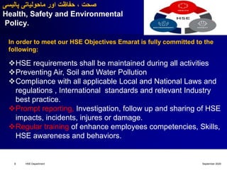 September 2020HSE Department8
‫پالیسی‬ ‫ماحولیاتی‬ ‫اور‬ ‫حفاظت‬ ، ‫صحت‬
Health, Safety and Environmental
Policy.
In order to meet our HSE Objectives Emarat is fully committed to the
following:
HSE requirements shall be maintained during all activities
Preventing Air, Soil and Water Pollution
Compliance with all applicable Local and National Laws and
regulations , International standards and relevant Industry
best practice.
Prompt reporting, Investigation, follow up and sharing of HSE
impacts, incidents, injures or damage.
Regular training of enhance employees competencies, Skills,
HSE awareness and behaviors.
 