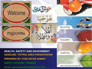 HEALTH, SAFETY AND ENVIORMENT
GASOLINE / PETROL AREA PRESENTATION
PREPARED BY: SYED NEYAZ AHMAD
SAFETY OFFICER / TRAINER
Email. syedneyazahmad@yahoo.com
 
