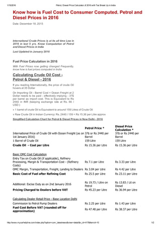 1/15/2016 Petrol, Diesel Price Calculator of 2016 with Tax Break Up in India
http://www.mycarhelpline.com/index.php?option=com_latestnews&view=detail&n_id=417&Itemid=10 1/2
  Petrol Price *
Diesel Price
Calculation *
International Price of Crude Oil with Ocean Freight (as on
1st January 2016)
37$ or Rs 2440 per
Barrel
37$ or Rs 2440 per
Barrel
1 Barrel of Crude Oil 159 Litre 159 Litre
Crude Oil  ­ Cost per Litre Rs 15.36 per Litre Rs 15.36 per Litre
     
Basic OMC Cost Calculation    
Entry Tax on Crude Oil (if applicable), Refinery
Processing, Margin & Transportation Cost ­ (Refinery
Costs)
Rs 7.1 per Litre Rs 3.33 per Litre
OMC Margin, Transportation, Freight, Landing to Dealers Rs 3.04 per Litre  Rs 4.42 per Litre 
Basic Cost of Fuel after Refining Cost Rs 25.5 per Litre  Rs 23.11 per Litre 
     
Additional: Excise Duty as on 2nd January 2016
Rs 19.73 / Litre on
Petrol
Rs 13.83 / Lit on
Diesel
Pricing Charged to Dealers before VAT Rs 45.23 per Litre Rs 36.94 per Litre
     
Calculating Dealer Retail Price ­ Base Location Delhi    
Commission to Petrol Pump Dealers Rs 2.25 per Litre Rs 1.43 per Litre
Fuel Cost Before VAT (rounded off for
approximation)
Rs 47.48 per Litre Rs 38.37 per Litre
     
Know how is Fuel Cost to Consumer Computed. Petrol and
Diesel Prices in 2016
Date: December 18, 2015
International Crude Prices is at its all time Low in
2016  in  last  5  yrs.  Know  Computation  of  Petrol
and Diesel Prices in India
Last Updated in January 2016
 
Fuel Price Calculation in 2016
With  Fuel  Prices  now  getting  changed  Frequently,
know how is fuel prices computed in India
Calculating Crude Oil Cost ­
Petrol & Diesel ­ 2016
If you reading Internationally, the price of crude Oil
hovers at 35 Dollar
On Importing Oil ­ Barrel Cost + Ocean Freight at 2
Dollar needs to be paid ­ effectively implying ­ 37$
per barrel as import cost. This is Equivalent to Rs
2440  in  INR  (keeping  exchange  rate  at  Rs.  66  /
USD )
» 1 barrel of crude Oil is Equivalent to around 159 Litres of Crude Oil
» Raw Crude Oil in Indian Currency: Rs. 2440 / 159 = Rs 15.36 per Litre approx
Simplified Calculation Chart for Petrol & Diesel Prices in New Delhi ­ 2016
 