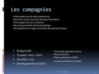 Les compagnies
•Intéressées par de petits gisements
•Souvent ne sont que des sociétes financières
•Font appel à la sous-traitance
•Ne sont pas leader de la technologie
•Ont parfois leur siège social dans des paradis fiscaux




 Bridgoil (UK)                          •Concorde petroleum (Aus)
 Toreador Hess ( USA )                  •Poros SAS (Fr)
                                         •Petro petroleum (USA)
 Vermillon ( Ca)
                                         •Lundin petroleum (Suede)
 Sterling petroleum (USA )


                                             Ph LC 26/04/2012        24
 