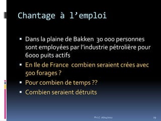Chantage à l’emploi

 Dans la plaine de Bakken 30 000 personnes
  sont employées par l’industrie pétrolière pour
  6000 puits actifs
 En Ile de France combien seraient crées avec
  500 forages ?
 Pour combien de temps ??
 Combien seraient détruits


                           Ph LC 26/04/2012        29
 