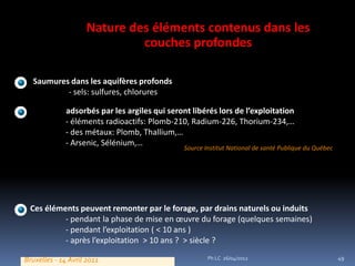 Nature des éléments contenus dans les
                             couches profondes

  Saumures dans les aquifères profonds
          - sels: sulfures, chlorures

 Eléments adsorbés par les argiles qui seront libérés lors de l’exploitation
          - éléments radioactifs: Plomb-210, Radium-226, Thorium-234,…
          - des métaux: Plomb, Thallium,…
          - Arsenic, Sélénium,…
                                            Source Institut National de santé Publique du Québec




 Ces éléments peuvent remonter par le forage, par drains naturels ou induits
          - pendant la phase de mise en œuvre du forage (quelques semaines)
          - pendant l’exploitation ( < 10 ans )
          - après l’exploitation > 10 ans ? > siècle ?

Bruxelles - 14 Avril 2011                           Ph LC 26/04/2012                               49
 