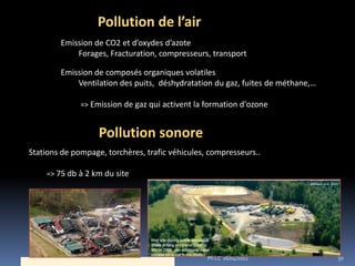 Pollution de l’air
        Emission de CO2 et d’oxydes d’azote
            Forages, Fracturation, compresseurs, transport

        Emission de composés organiques volatiles
            Ventilation des puits, déshydratation du gaz, fuites de méthane,…

              => Emission de gaz qui activent la formation d’ozone


                   Pollution sonore
Stations de pompage, torchères, trafic véhicules, compresseurs..

    => 75 db à 2 km du site




                                                 Ph LC 26/04/2012               50
 
