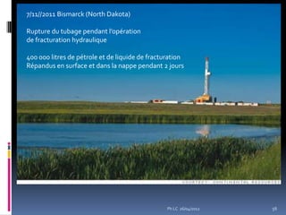 7/11//2011 Bismarck (North Dakota)

Rupture du tubage pendant l’opération
de fracturation hydraulique

400 000 litres de pétrole et de liquide de fracturation
Répandus en surface et dans la nappe pendant 2 jours




                                                 Ph LC 26/04/2012   56
 
