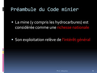 Préambule du Code minier

 La mine (y compris les hydrocarbures) est
  considérée comme une richesse nationale

 Son exploitation relève de l’intérêt général




                          Ph LC 26/04/2012       67
 