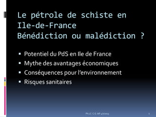 Le pétrole de schiste en
Ile-de-France
Bénédiction ou malédiction ?
 Potentiel du PdS en Ile de France
 Mythe des avantages économiques
 Conséquences pour l’environnement
 Risques sanitaires
1Ph.LC C.G. IdF 4/7/2013
 