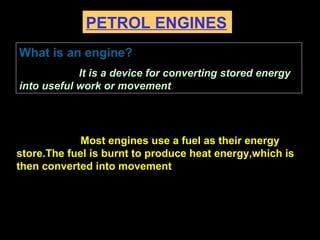 PETROL ENGINES
Most engines use a fuel as their energy
store.The fuel is burnt to produce heat energy,which is
then converted into movement
What is an engine?
It is a device for converting stored energy
into useful work or movement.
 