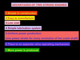 ADVANTAGES OF TWO STROKE ENGINES
1.Simple in construction
2.Easy to manufacture
3.Low cost
4.Simple lubrication system
5.Uniform power production
(one power stroke for every revolution of the crank shaft)
6.There is no separate valve operating mechanism
7.More power is produced
 