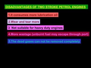 DISADVANTAGES OF TWO STROKE PETROL ENGINES
1.It consumes more lubrication oil
2.Wear and tear more
3 Not suitable for heavy duty engines
4.More wastage (unburnt fuel may escape through port)
5.The dead gases can not be removed completely
 