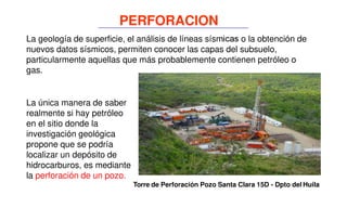La geología de superficie, el análisis de líneas sísmicas o la obtención de
nuevos datos sísmicos, permiten conocer las capas del subsuelo,
particularmente aquellas que más probablemente contienen petróleo o
gas.
La única manera de saber
realmente si hay petróleo
en el sitio donde la
investigación geológica
propone que se podría
localizar un depósito de
hidrocarburos, es mediante
la perforación de un pozo.
Torre de Perforación Pozo Santa Clara 15D - Dpto del Huila
PERFORACION
 