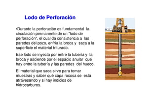 •Durante la perforación es fundamental la
circulación permanente de un "lodo de
perforación", el cual da consistencia a las
paredes del pozo, enfría la broca y saca a la
superficie el material triturado.
Ese lodo se inyecta por entre la tubería y la
broca y asciende por el espacio anular que
hay entre la tubería y las paredes del hueco.
El material que saca sirve para tomar
muestras y saber qué capa rocosa se está
atravesando y si hay indicios de
hidrocarburos.
Lodo de Perforación
 