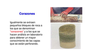 Igualmente se extraen
pequeños bloques de roca a
los que se denominan
"corazones" y a los que se
hacen análisis en laboratorio
para obtener un mayor
conocimiento de las capas
que se están perforando.
Corazones
 