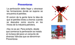 La perforación debe llegar y atravesar
las formaciones donde se supone se
encuentra el petróleo.
El común de la gente tiene la idea de
que el petróleo brota a chorros cuando
se descubre como ocurría en los
inicios de la industria petrolera.
,
.Hoy no es así. Para evitarlo, desde
que comienza la perforación se instala
en la boca del pozo un conjunto de
diversas Válvulas que se denominan
Preventoras
Preventoras
 