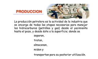 La producción petrolera es la actividad de la industria que
se encarga de todas las etapas necesarias para manejar
los hidrocarburos (petróleo y gas) desde el yacimiento
hasta el pozo, y desde éste a la superficie; donde se
separan,
tratan,
almacenan,
miden y
transportan para su posterior utilización.
PRODUCCION
 
