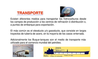Existen diferentes medios para transportar los hidrocarburos desde
los campos de producción a los centros de refinación ó distribución o,
a puntos de embarque para exportación.
El más común es el oleoducto y/o gasoducto, que consiste en largos
trayectos de tubería de acero, en la mayoría de los casos enterrada.
Adicionalmente los Buque-tanques son el medio de transporte más
utilizado para el comercio mundial del petróleo.
TRANSPORTE
 