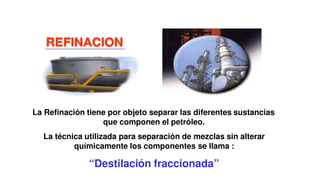 La Refinación tiene por objeto separar las diferentes sustancias
que componen el petróleo.
La técnica utilizada para separación de mezclas sin alterar
químicamente los componentes se llama :
“Destilación fraccionada”
REFINACION
 