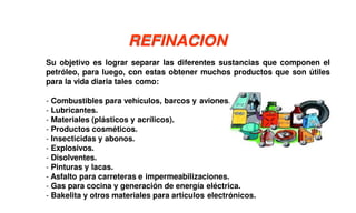 Su objetivo es lograr separar las diferentes sustancias que componen el
petróleo, para luego, con estas obtener muchos productos que son útiles
para la vida diaria tales como:
- Combustibles para vehículos, barcos y aviones.
- Lubricantes.
- Materiales (plásticos y acrílicos).
- Productos cosméticos.
- Insecticidas y abonos.
- Explosivos.
- Disolventes.
- Pinturas y lacas.
- Asfalto para carreteras e impermeabilizaciones.
- Gas para cocina y generación de energía eléctrica.
- Bakelita y otros materiales para artículos electrónicos.
REFINACION
 