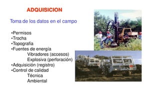 ADQUISICION
Toma de los datos en el campo
•Permisos
•Trocha
•Topografía
•Fuentes de energía
Vibradores (accesos)
Explosiva (perforación)
•Adquisición (registro)
•Control de calidad
Técnica
Ambiental
 