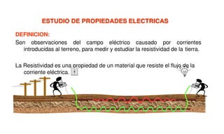 ESTUDIO DE PROPIEDADES ELECTRICAS
DEFINICION:
Son observaciones del campo eléctrico causado por corrientes
introducidas al terreno, para medir y estudiar la resistividad de la tierra.
La Resistividad es una propiedad de un material que resiste el flujo de la
corriente eléctrica.
 