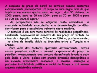 A escalada do preço do barril de petróleo assume contornos extremamente preocupantes. O preço do ouro negro mais do que triplicou em apenas quatro anos, ou seja , dos 30 dolares de 2003 passou para os 50 em 2004, para os 70 em 2005 e para os 100 em 2008.E agora?  As perspectivas não se afiguram muito animadoras. A crescente actividade especulativa e a desvalorização do dólar contribuem para o pessimismo reinante nesta matéria.  O petróleo é um bem muito sensível às realidades geopolíticas, facilmente comprovável no aumento do seu preço em virtude do clima de crispação  entre o Irão e os EUA e, posteriormente,   no clima de tensão vivido na fronteira entre a Turquia e o Iraque.  Para além dos factores apontados anteriormente, outras causas permitem explicar o aumento exponencial do preço do petróleo, nomeadamente uma procura desenfreada levada a cabo pela Índia e China, países com grande dimensão demográfica e um elevado crescimento económico, a invasão, ocupação e posterior instabilidade politica e social do Iraque e até mesmo algumas catástrofes naturais.  