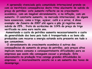 A apreensão vivenciada pela comunidade internacional prende-se com as inevitáveis consequências deste ritmo alucinante de subida do preço do petróleo: este aumento reflecte-se no crescimento económico, com um inegável abrandamento, e na inflação, com um aumento. O constante aumento, no mercado internacional, de alguns bens essenciais, como o trigo, açúcar, café e o arroz, é disso exemplo: de Janeiro de 2007 até agora o pão já registou uma subida de 25% , fruto do acréscimo de 124% do preço do trigo verificado na zona euro neste ano.  Aumentando o custo do petróleo aumenta necessariamente o custo da generalidade dos bens pois tudo é transportado e os bens são produzidos com recurso a energia estando esta presente em tudo o que consumimos.     O abrandamento do crescimento económico é outras das consequências do aumento do preço do petróleo, pois preços altos implicam menos consumo e consequentemente dificuldades para as empresas que assim não conseguem escoar a produção. Este abaixamento na produção traz consigo grandes dificuldades às empresas   e invariavelmente assiste-se a um aumento das taxas de desemprego.  