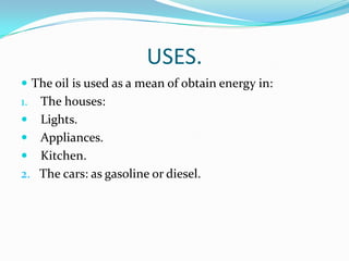 USES.
 The oil is used as a mean of obtain energy in:
1.   The houses:
    Lights.
    Appliances.
    Kitchen.
2.   The cars: as gasoline or diesel.
 