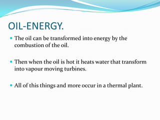 OIL-ENERGY.
 The oil can be transformed into energy by the
 combustion of the oil.

 Then when the oil is hot it heats water that transform
 into vapour moving turbines.

 All of this things and more occur in a thermal plant.
 