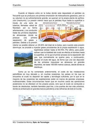 El petróleo                                                           Tecnología Industrial



        Cuando el trépano entra en la bolsa donde esta depositado el petróleo es
frecuente que se produzca una primera emanación de hidrocarburos gaseosos, pero si
su volumen no es suficientemente grande, se queman en la propia planta de perfora-
ción (mechurrio). La presión interior hace que el petróleo fluya hasta la superficie a
través de una serie de
tuberías, llamadas «árbol de
Navidad» por su forma
arborescente, y es conducido
hasta los pri meros depósitos
de almacenaje, donde se
produce       una      primera
separación de gases y
petróleo. Debido a la presión
interior es posible obtener un 20-30% del total de la bolsa, pero cuando esta presión
disminuye, se procede a inyectar gases procedentes de la propia explotación o agua,
                           lográndose extraer hasta el 60-70%. Por último, para poder
                           extraer casi la totalidad del crudo se efectúa el bombeo hasta
                           la superficie, en la que el primer proceso es la separación del
                           gas, que normalmente se quema para, a continuación,
                           separar el crudo del agua, de forma que una vez depurado
                           de las primeras impurezas se almacena en grandes
                           depósitos, de hasta 100.000 metros cúbicos, desde donde se
                           distribuye.

        Como ya se ha comentado anteriormente, el coste de las instalaciones
petrolíferas es muy elevado y, en muchas ocasiones, los países en los que se
encuentra el crudo no disponen de capital y tecnología suficiente, por lo que en la
mayoría de las ocasiones las explotaciones están en manos de grandes empresas
multinacionales. Estas circuns tancias hacen que en muchos casos las operaciones
posteriores no se efectúen en los propios pozos, sino que el crudo es conducido a
través de oleoductos, también llamados pipe line, a los puertos de mar más próximos,
donde es embarcado en grandes barcos petroleros a las refinerías de todo el mundo.




IES. “Cristóbal de Monroy, Dpto. de Tecnología                                          3
 