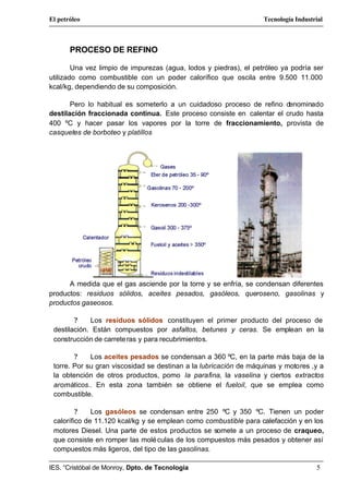 El petróleo                                                        Tecnología Industrial



       PROCESO DE REFINO

        Una vez limpio de impurezas (agua, lodos y piedras), el petróleo ya podría ser
utilizado como combustible con un poder calorífico que oscila entre 9.500 11.000
kcal/kg, dependiendo de su composición.

       Pero lo habitual es someterlo a un cuidadoso proceso de refino denominado
destilación fraccionada continua. Este proceso consiste en calentar el crudo hasta
400 ºC y hacer pasar los vapores por la torre de fraccionamiento, provista de
casquetes de borboteo y platillos




      A medida que el gas asciende por la torre y se enfría, se condensan diferentes
productos: residuos sólidos, aceites pesados, gasóleos, queroseno, gasolinas y
productos gaseosos.

        ?    Los residuos sólidos constituyen el primer producto del proceso de
 destilación. Están compuestos por asfaltos, betunes y ceras. Se emplean en la
 construcción de carrete ras y para recubrimientos.

        ?    Los aceites pesados se condensan a 360 ºC, en la parte más baja de la
 torre. Por su gran viscosidad se destinan a la lubricación de máquinas y motores ,y a
 la obtención de otros productos, pomo la parafina, la vaselina y ciertos extractos
 aromáticos.. En esta zona también se obtiene el fueloil, que se emplea como
 combustible.

         ?    Los gasóleos se condensan entre 250 ºC y 350 ºC. Tienen un poder
 calorífico de 11.120 kcal/kg y se emplean como combustible para calefacción y en los
 motores Diesel. Una parte de estos productos se somete a un proceso de craqueo,
 que consiste en romper las molé culas de los compuestos más pesados y obtener así
 compuestos más ligeros, del tipo de las gasolinas.

IES. “Cristóbal de Monroy, Dpto. de Tecnología                                       5
 