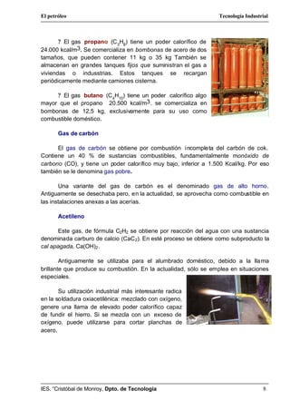 El petróleo                                                       Tecnología Industrial



       ? El gas propano (C 3H8) tiene un poder calorífico de
24.000 kcal/m3. Se comercializa en bombonas de acero de dos
tamaños, que pueden contener 11 kg o 35 kg También se
almacenan en grandes tanques fijos que suministran el gas a
viviendas o indusstrias. Estos tanques se recargan
periódicamente mediante camiones cisterna.

     ? El gas butano (C 4H10) tiene un poder calorífico algo
mayor que el propano 20.500 kcal/m3 . se comercializa en
bombonas de 12,5 kg, exclusivamente para su uso como
combustible doméstico.

       Gas de carbón

      El gas de carbón se obtiene por combustión incompleta del carbón de cok.
Contiene un 40 % de sustancias combustibles, fundamentalmente monóxido de
carbono (CO), y tiene un poder calorífico muy bajo, inferior a 1.500 Kcal/kg. Por eso
también se le denomina gas pobre.

       Una variante del gas de carbón es el denominado gas de alto horno.
Antiguamente se desechaba pero, en la actualidad, se aprovecha como combustible en
las instalaciones anexas a las acerías.

       Acetileno

      Este gas, de fórmula C2H2 se obtiene por reacción del agua con una sustancia
denominada carburo de calcio (CaC2). En esté proceso se obtiene como subproducto la
cal apagada, Ca(OH)2 .

        Antiguamente se utilizaba para el alumbrado doméstico, debido a la lla ma
brillante que produce su combustión. En la actualidad, sólo se emplea en situaciones
especiales.

       Su utilización industrial más interesante radica
en la soldadura oxiacetilénica: mezclado con oxígeno,
genere una llama de elevado poder calorífico capaz
de fundir el hierro. Si se mezcla con un exceso de
oxígeno, puede utilizarse para cortar planchas de
acero.




IES. “Cristóbal de Monroy, Dpto. de Tecnología                                      8
 