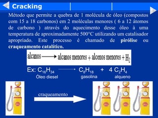 Cracking
Método que permite a quebra de 1 molécula de óleo (compostos
com 15 a 18 carbonos) em 2 moléculas menores ( 6 a 12 átomos
de carbono ) através do aquecimento desse óleo à uma
temperatura de aproximadamente 500°C utilizando um catalisador
apropriado. Este processo é chamado de pirólise ou
craqueamento catalítico.



        Ex: C16H34             C8H18       + 4 C2H4
            Óleo diesel         gasolina       alqueno



             craqueamento
 
