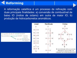 Reforming
A reformação catalítica é um processo de refinação com
duas principais finalidades: a) conversão de combustível de
baixo IO (índice de octano) em outra de maior IO; b)
produção de hidrocarbonetos aromáticos.
 
