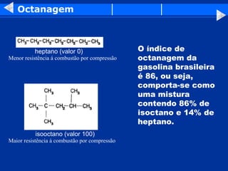 Octanagem



          heptano (valor 0)                    O índice de
Menor resistência á combustão por compressão   octanagem da
                                               gasolina brasileira
                                               é 86, ou seja,
                                               comporta-se como
                                               uma mistura
                                               contendo 86% de
                                               isoctano e 14% de
                                               heptano.
           isooctano (valor 100)
Maior resistência á combustão por compressão
 