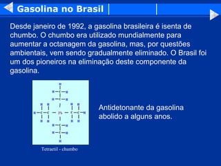 Gasolina no Brasil
Desde janeiro de 1992, a gasolina brasileira é isenta de
chumbo. O chumbo era utilizado mundialmente para
aumentar a octanagem da gasolina, mas, por questões
ambientais, vem sendo gradualmente eliminado. O Brasil foi
um dos pioneiros na eliminação deste componente da
gasolina.




                              Antidetonante da gasolina
                              abolido a alguns anos.



         Tetraetil - chumbo
 