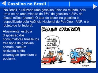 Gasolina no Brasil
No Brasil, é utilizada uma gasolina única no mundo, pois
trata-se de uma mistura de 76% de gasolina e 24% de
álcool etílico (etanol). O teor de álcool na gasolina é
especificado pela Agência Nacional do Petróleo - ANP, e é
objeto de lei federal.
Atualmente, estão à
disposição dos
consumidores brasileiros
três tipos de gasolina:
comum, comum
aditivada e alta
octanagem (premium e
podium).
 