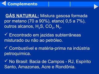 Complemento


GÁS NATURAL: Mistura gasosa formada
por metano (70 a 90%), etano( 0,5 a 7%),
outros alcanos, H2S, CO2, N2.
 Encontrado em jazidas subterrâneas
misturado ou não ao petróleo.
 Combustível e matéria-prima na indústria
petroquímica.
 No Brasil: Bacia de Campos - RJ, Espírito
Santo, Amazonas, Acre e Rondônia.
 