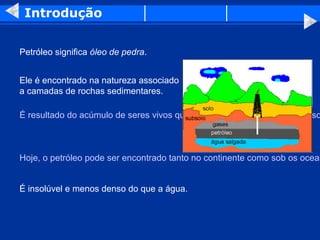 Introdução


Petróleo significa óleo de pedra.


Ele é encontrado na natureza associado
a camadas de rochas sedimentares.

É resultado do acúmulo de seres vivos que foram soterrados em mares raso



Hoje, o petróleo pode ser encontrado tanto no continente como sob os ocean


É insolúvel e menos denso do que a água.
 