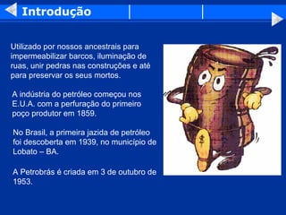 Introdução


Utilizado por nossos ancestrais para
impermeabilizar barcos, iluminação de
ruas, unir pedras nas construções e até
para preservar os seus mortos.

A indústria do petróleo começou nos
E.U.A. com a perfuração do primeiro
poço produtor em 1859.

No Brasil, a primeira jazida de petróleo
foi descoberta em 1939, no município de
Lobato – BA.

A Petrobrás é criada em 3 de outubro de
1953.
 