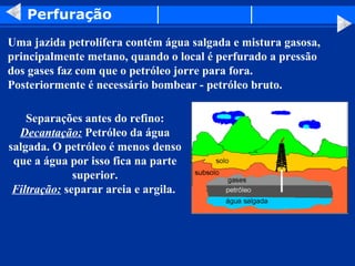 Perfuração
Uma jazida petrolífera contém água salgada e mistura gasosa,
principalmente metano, quando o local é perfurado a pressão
dos gases faz com que o petróleo jorre para fora.
Posteriormente é necessário bombear - petróleo bruto.

    Separações antes do refino:
  Decantação: Petróleo da água
salgada. O petróleo é menos denso
 que a água por isso fica na parte
              superior.
 Filtração: separar areia e argila.
 